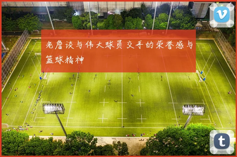 老詹谈与伟大球员交手的荣誉感与篮球精神