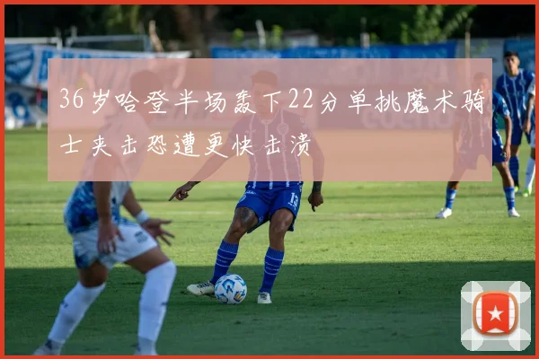 36岁哈登半场轰下22分单挑魔术骑士夹击恐遭更快击溃