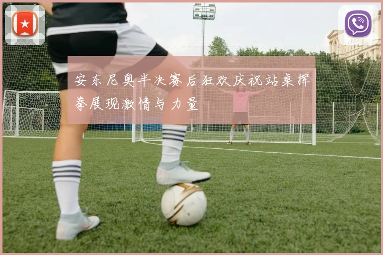 安东尼奥半决赛后狂欢庆祝站桌挥拳展现激情与力量