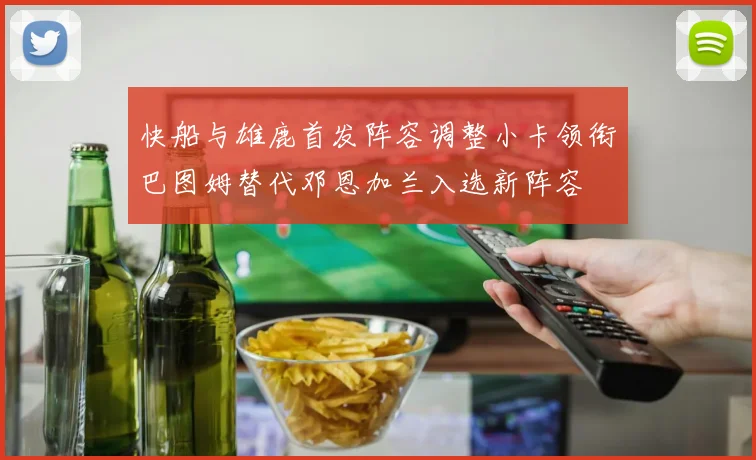 快船与雄鹿首发阵容调整小卡领衔巴图姆替代邓恩加兰入选新阵容