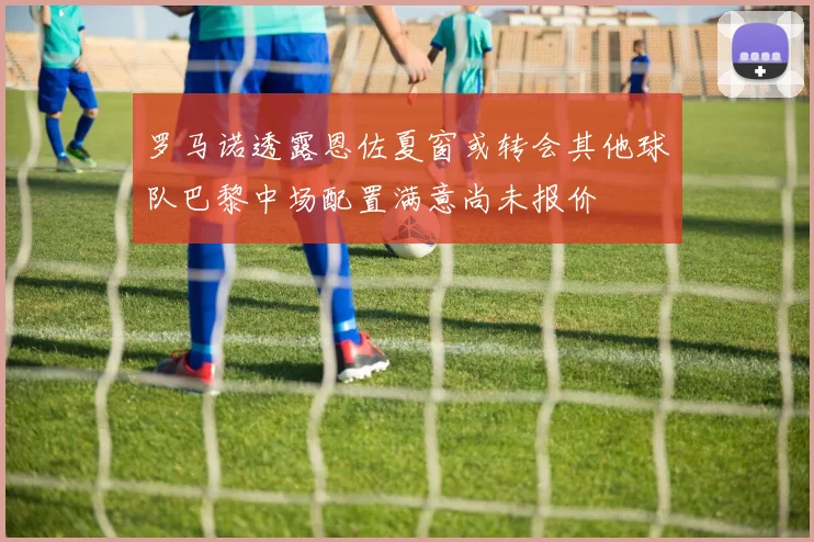 罗马诺透露恩佐夏窗或转会其他球队巴黎中场配置满意尚未报价