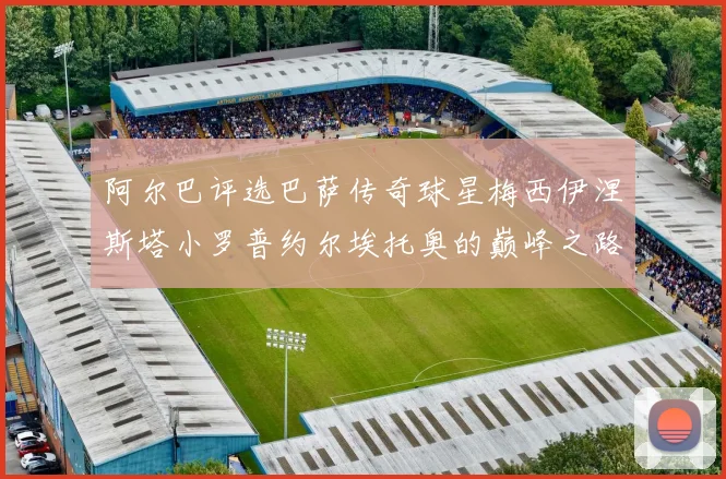 阿尔巴评选巴萨传奇球星梅西伊涅斯塔小罗普约尔埃托奥的巅峰之路