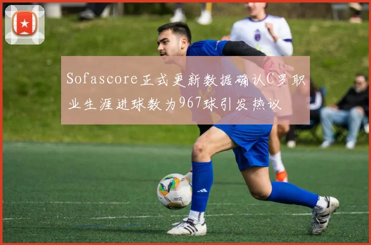 Sofascore正式更新数据确认C罗职业生涯进球数为967球引发热议