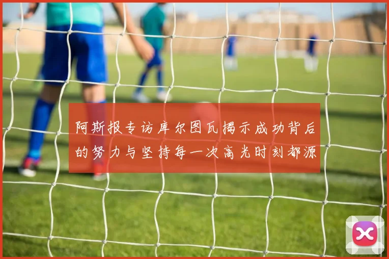 阿斯报专访库尔图瓦揭示成功背后的努力与坚持每一次高光时刻都源于汗水付出