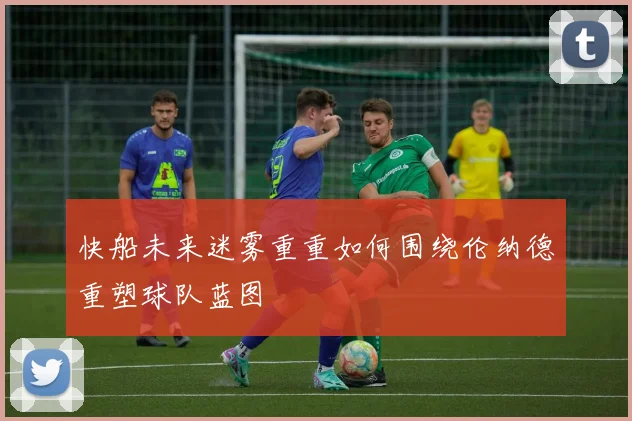 快船未来迷雾重重如何围绕伦纳德重塑球队蓝图