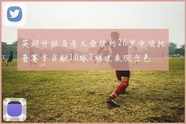 英超升班马考文垂续约26岁中场托普赛季贡献10球7助攻表现出色