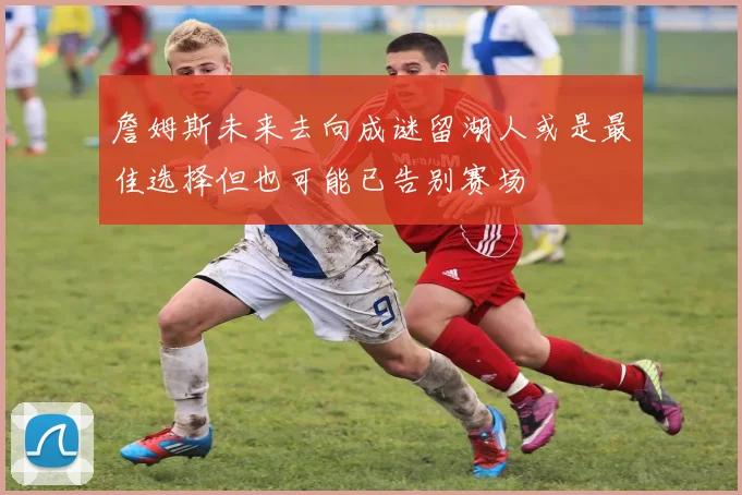詹姆斯未来去向成谜留湖人或是最佳选择但也可能已告别赛场