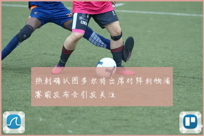热刺确认图多尔将出席对阵利物浦赛前发布会引发关注