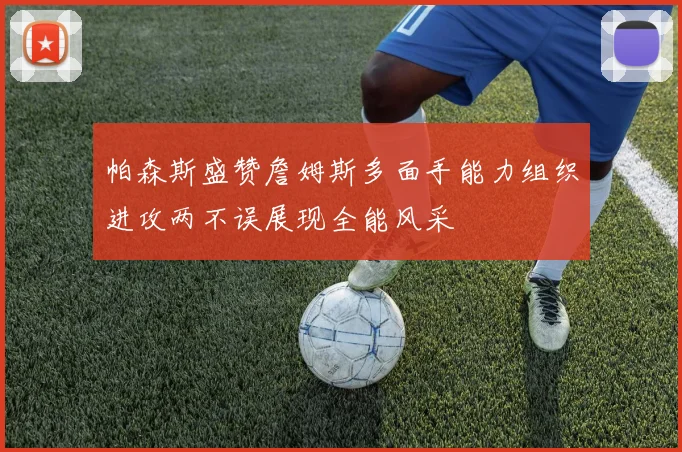 帕森斯盛赞詹姆斯多面手能力组织进攻两不误展现全能风采