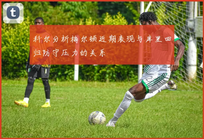 科尔分析梅尔顿近期表现与库里回归防守压力的关系