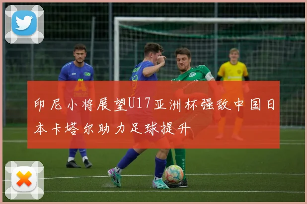 印尼小将展望U17亚洲杯强敌中国日本卡塔尔助力足球提升