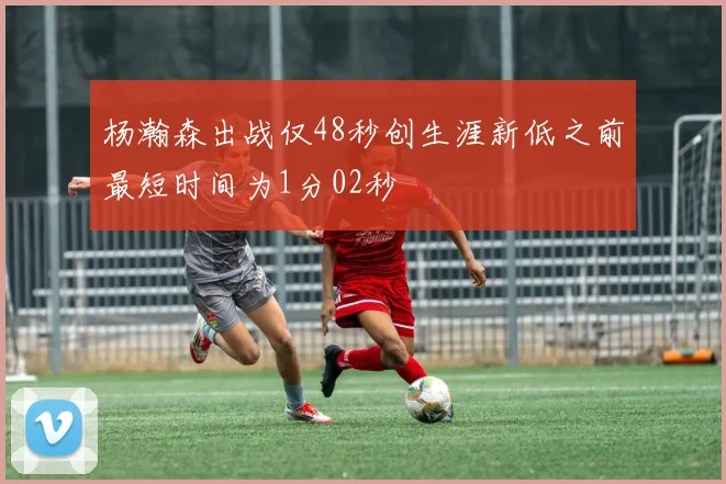 杨瀚森出战仅48秒创生涯新低之前最短时间为1分02秒