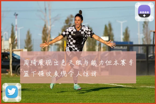 周琦展现出色天赋与能力但本赛季篮下强攻表现令人惊讶