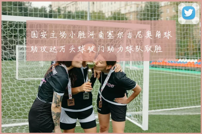 国安主场小胜河南塞尔吉尼奥角球助攻达万头球破门助力球队取胜