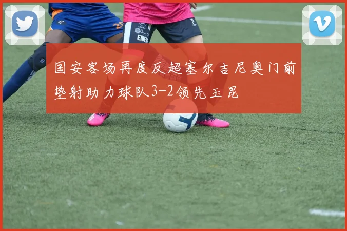 国安客场再度反超塞尔吉尼奥门前垫射助力球队3-2领先玉昆