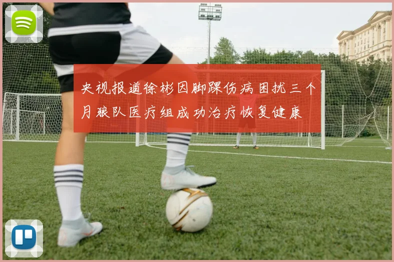 央视报道徐彬因脚踝伤病困扰三个月狼队医疗组成功治疗恢复健康
