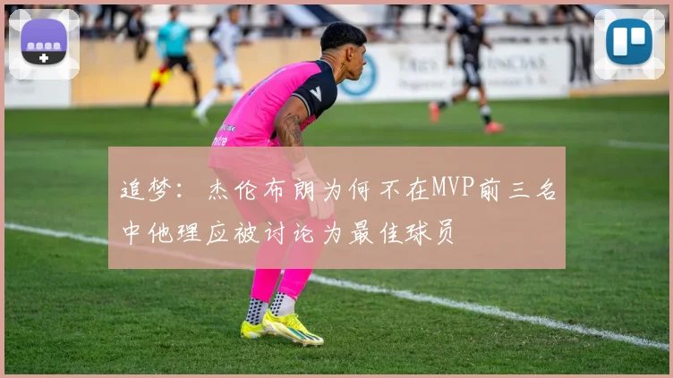 追梦:杰伦布朗为何不在MVP前三名中他理应被讨论为最佳球员