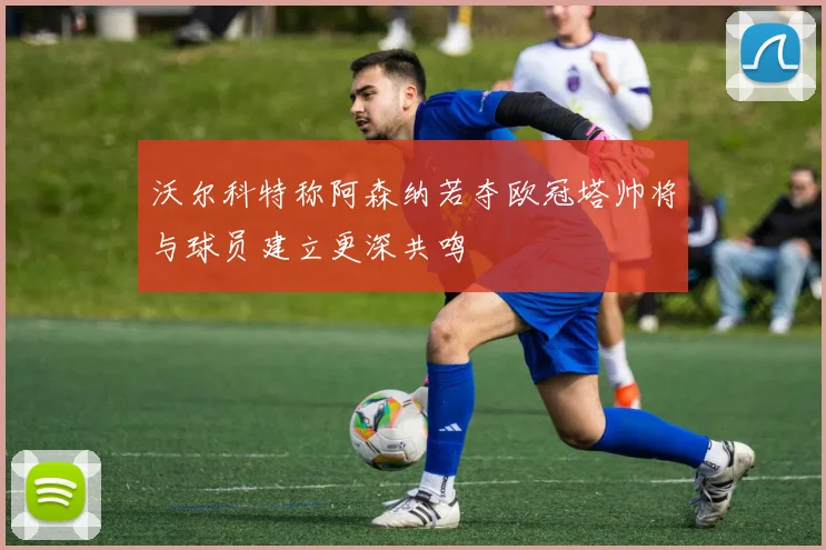 沃尔科特称阿森纳若夺欧冠塔帅将与球员建立更深共鸣