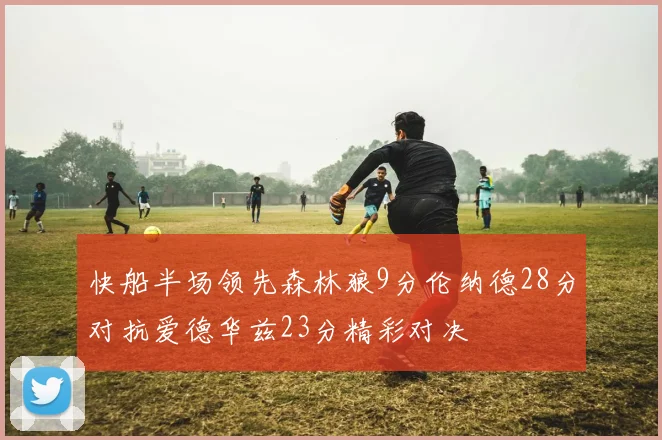 快船半场领先森林狼9分伦纳德28分对抗爱德华兹23分精彩对决