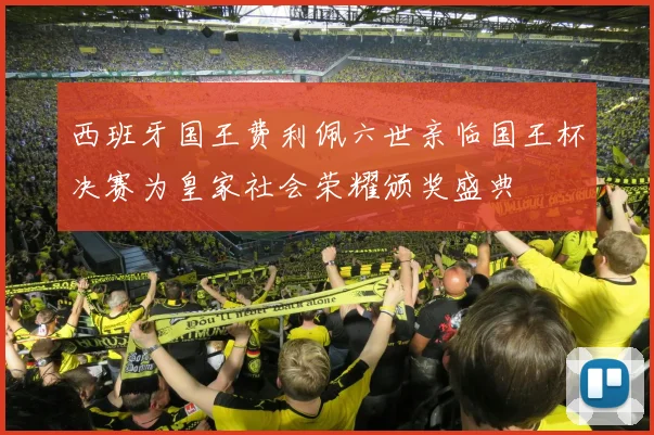 西班牙国王费利佩六世亲临国王杯决赛为皇家社会荣耀颁奖盛典