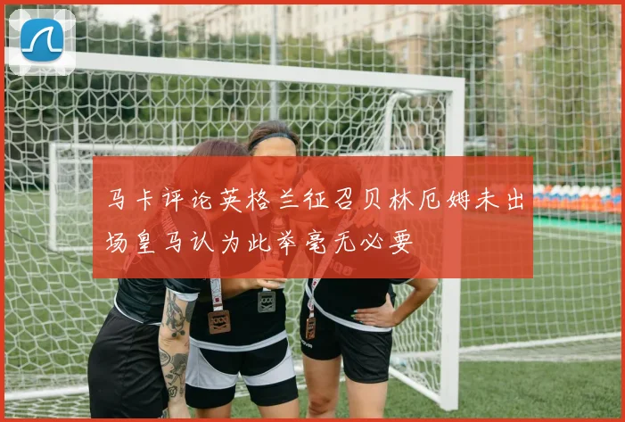 马卡评论英格兰征召贝林厄姆未出场皇马认为此举毫无必要