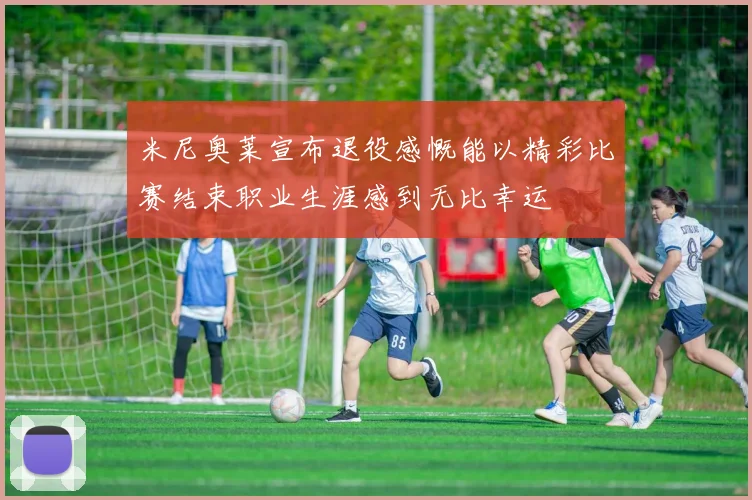米尼奥莱宣布退役感慨能以精彩比赛结束职业生涯感到无比幸运