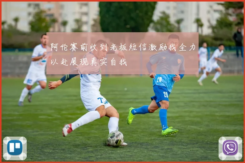 阿伦赛前收到老板短信激励我全力以赴展现真实自我
