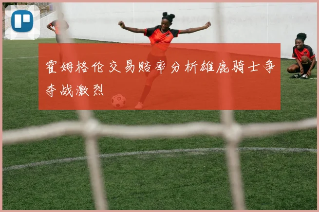 霍姆格伦交易赔率分析雄鹿骑士争夺战激烈
