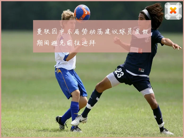 曼联因中东局势动荡建议球员度假期间避免前往迪拜