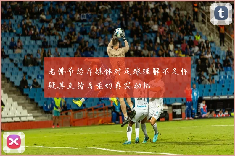 老佛爷怒斥媒体对足球理解不足怀疑其支持马竞的真实动机