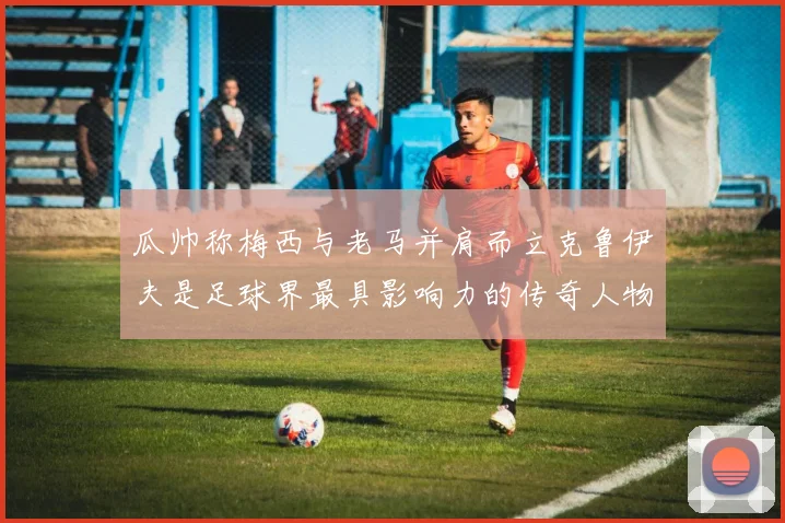 瓜帅称梅西与老马并肩而立克鲁伊夫是足球界最具影响力的传奇人物