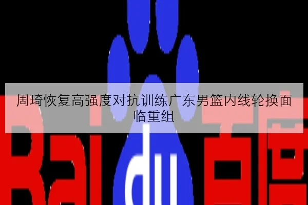 周琦恢复高强度对抗训练广东男篮内线轮换面临重组